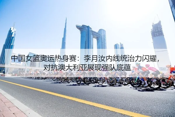 中国女篮奥运热身赛：李月汝内线统治力闪耀，对抗澳大利亚展现强队底蕴